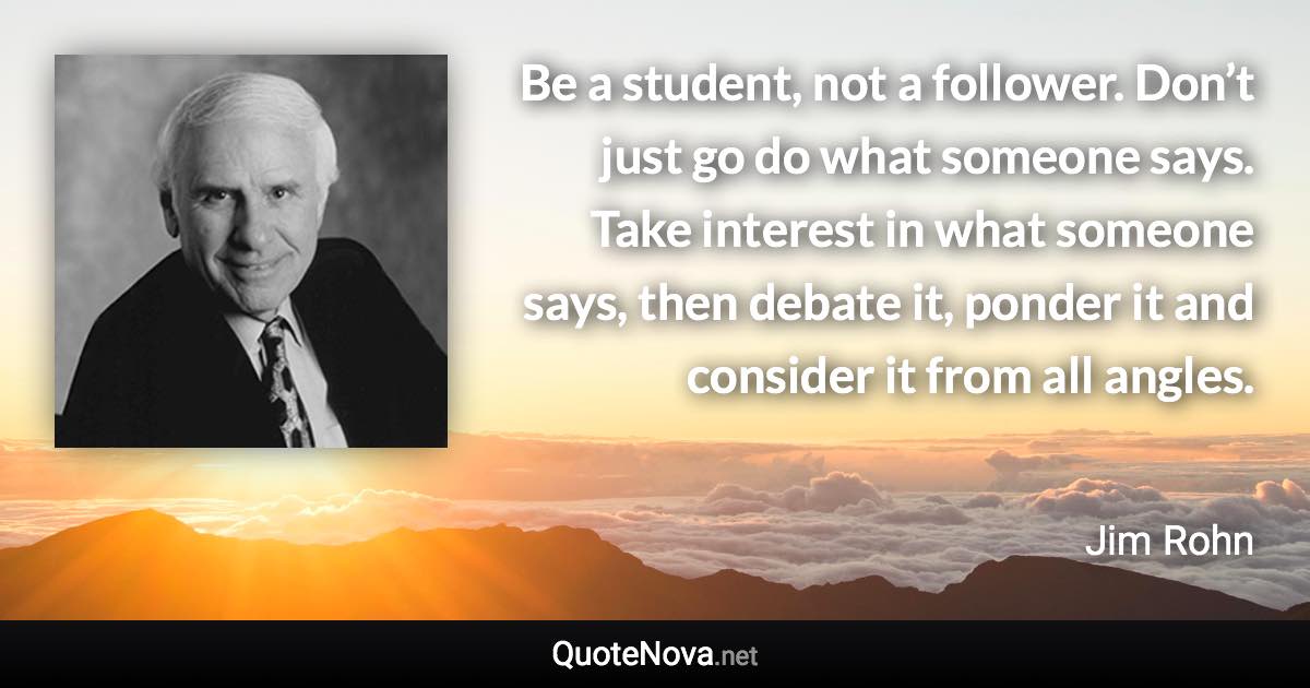 Be a student, not a follower. Don’t just go do what someone says. Take interest in what someone says, then debate it, ponder it and consider it from all angles. - Jim Rohn quote