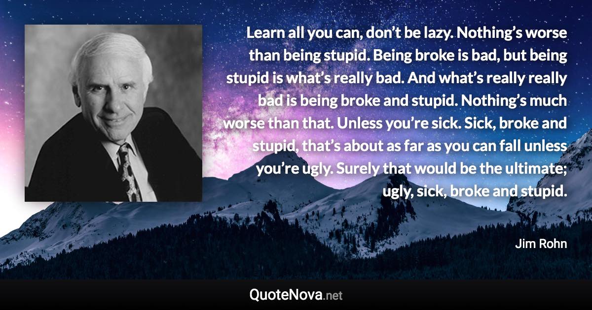 Learn all you can, don’t be lazy. Nothing’s worse than being stupid. Being broke is bad, but being stupid is what’s really bad. And what’s really really bad is being broke and stupid. Nothing’s much worse than that. Unless you’re sick. Sick, broke and stupid, that’s about as far as you can fall unless you’re ugly. Surely that would be the ultimate; ugly, sick, broke and stupid. - Jim Rohn quote