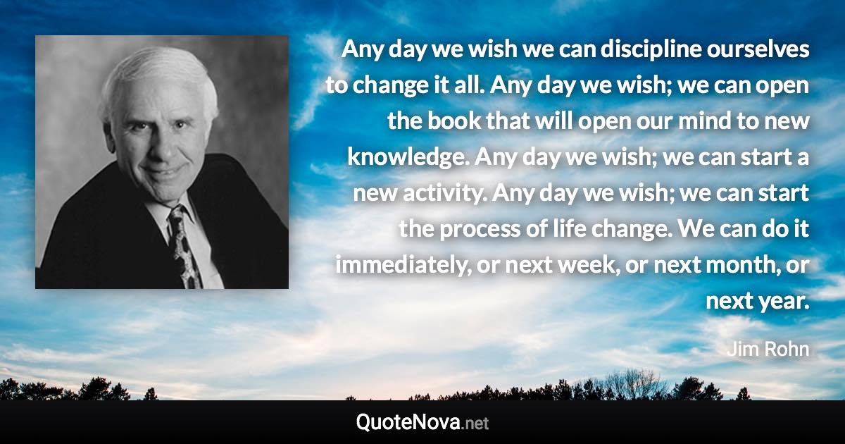 Any day we wish we can discipline ourselves to change it all. Any day we wish; we can open the book that will open our mind to new knowledge. Any day we wish; we can start a new activity. Any day we wish; we can start the process of life change. We can do it immediately, or next week, or next month, or next year. - Jim Rohn quote