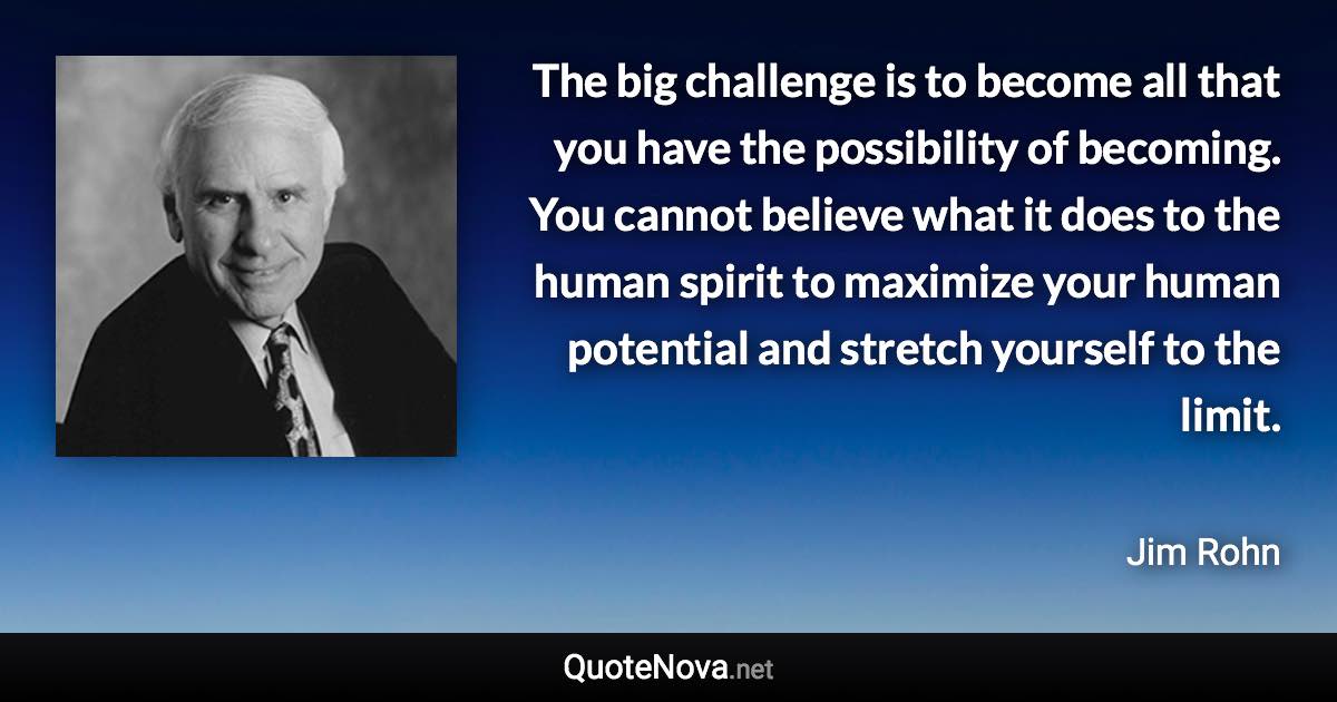 The big challenge is to become all that you have the possibility of becoming. You cannot believe what it does to the human spirit to maximize your human potential and stretch yourself to the limit. - Jim Rohn quote