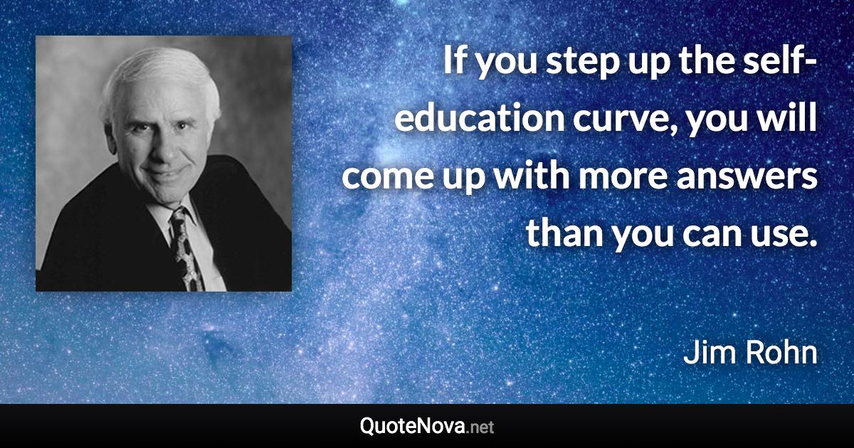 If you step up the self-education curve, you will come up with more answers than you can use. - Jim Rohn quote