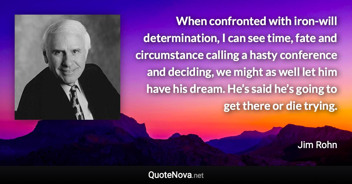 When confronted with iron-will determination, I can see time, fate and circumstance calling a hasty conference and deciding, we might as well let him have his dream. He’s said he’s going to get there or die trying. - Jim Rohn quote