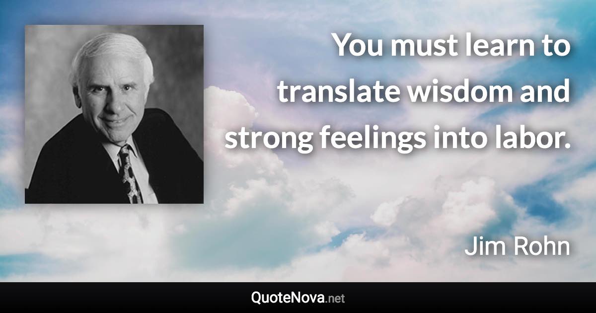 You must learn to translate wisdom and strong feelings into labor. - Jim Rohn quote