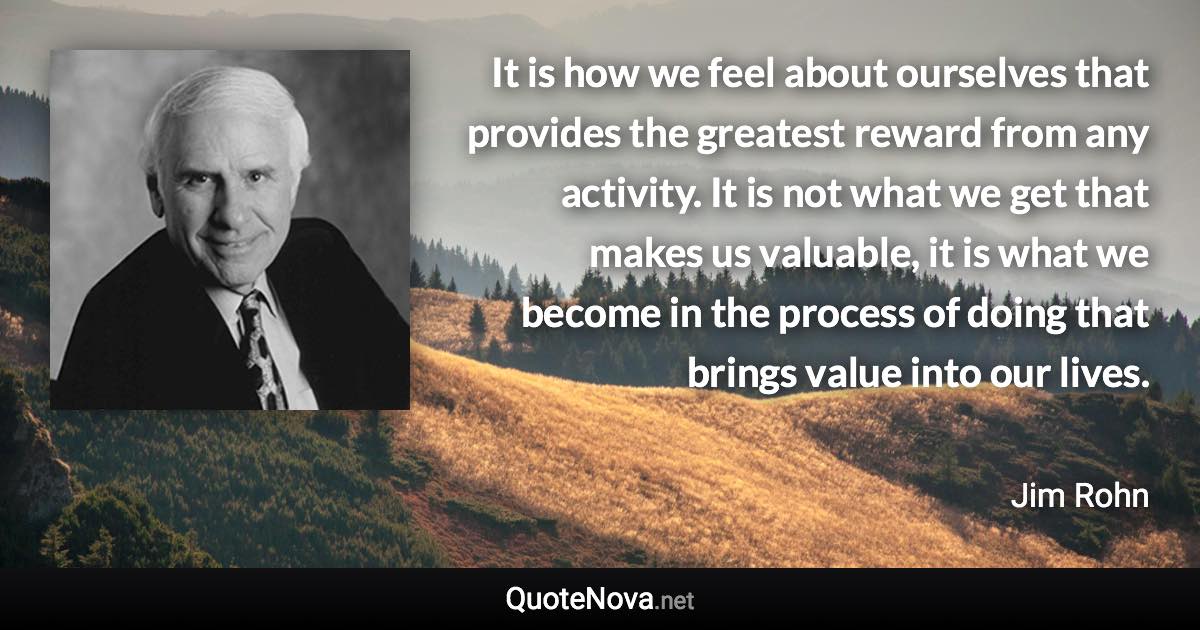 It is how we feel about ourselves that provides the greatest reward from any activity. It is not what we get that makes us valuable, it is what we become in the process of doing that brings value into our lives. - Jim Rohn quote