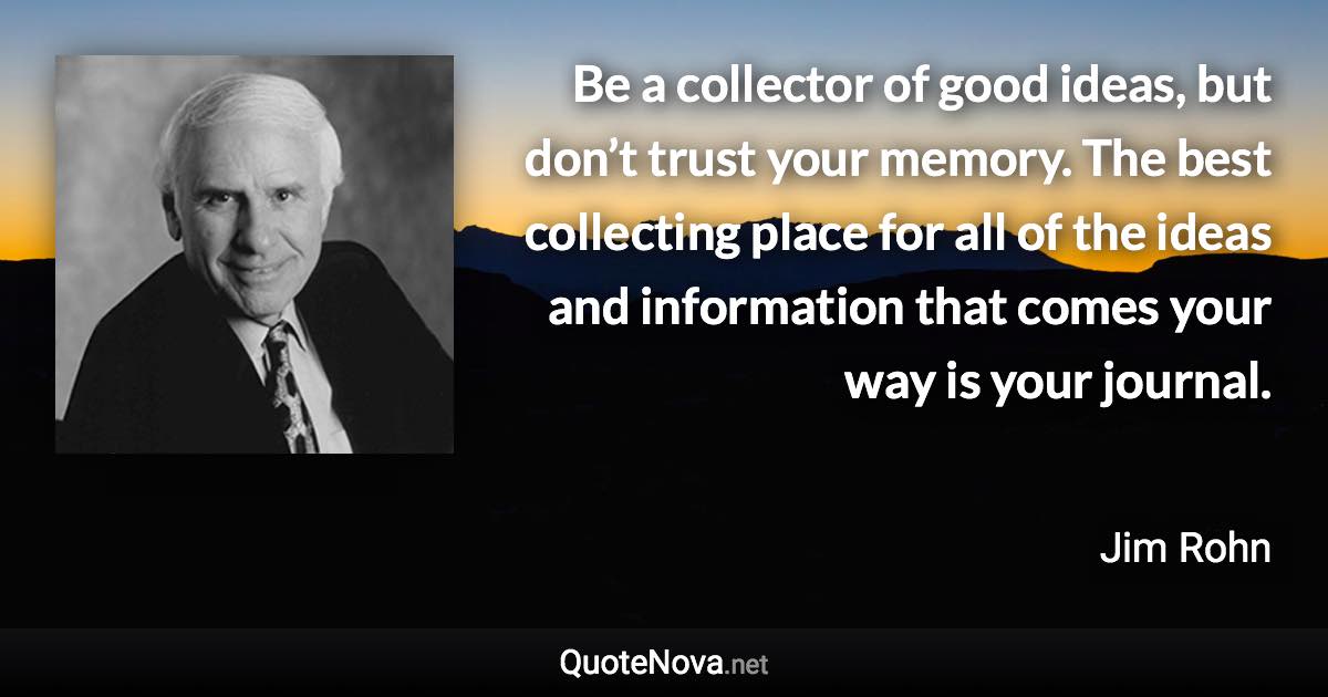 Be a collector of good ideas, but don’t trust your memory. The best collecting place for all of the ideas and information that comes your way is your journal. - Jim Rohn quote