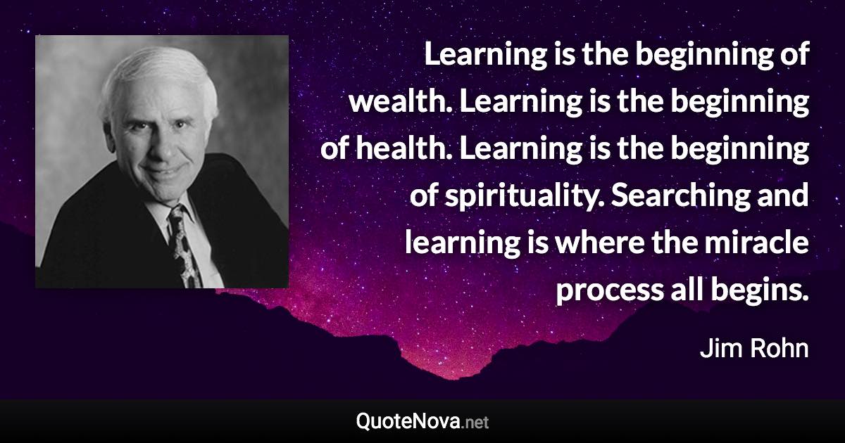 Learning is the beginning of wealth. Learning is the beginning of health. Learning is the beginning of spirituality. Searching and learning is where the miracle process all begins. - Jim Rohn quote