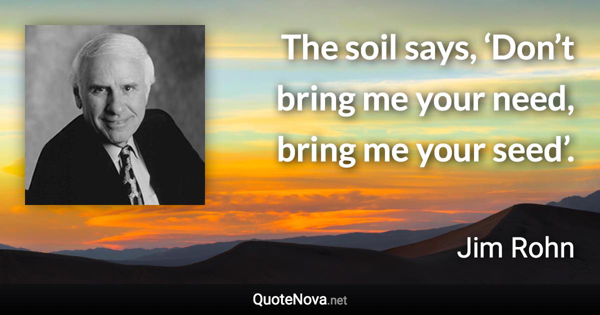 The soil says, ‘Don’t bring me your need, bring me your seed’. - Jim Rohn quote