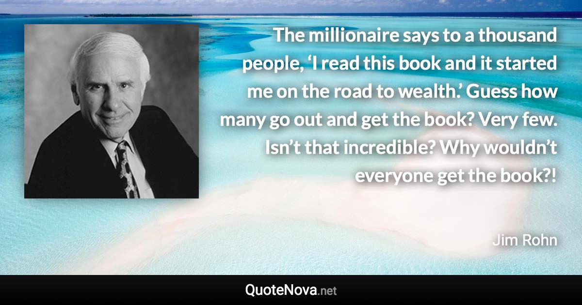 The millionaire says to a thousand people, ‘I read this book and it started me on the road to wealth.’ Guess how many go out and get the book? Very few. Isn’t that incredible? Why wouldn’t everyone get the book?! - Jim Rohn quote