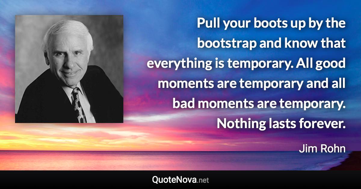 Pull your boots up by the bootstrap and know that everything is temporary. All good moments are temporary and all bad moments are temporary. Nothing lasts forever. - Jim Rohn quote