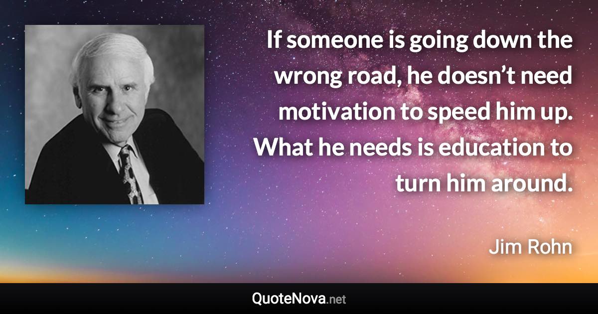If someone is going down the wrong road, he doesn’t need motivation to speed him up. What he needs is education to turn him around. - Jim Rohn quote