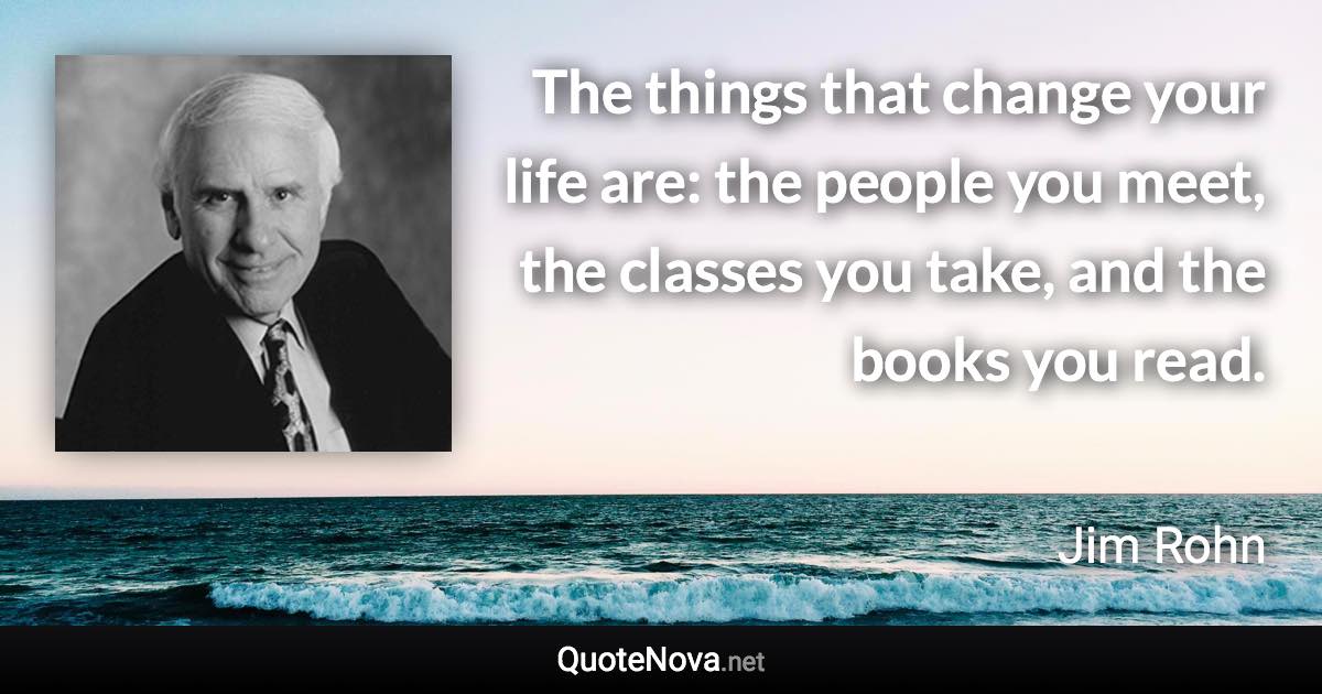 The things that change your life are: the people you meet, the classes you take, and the books you read. - Jim Rohn quote