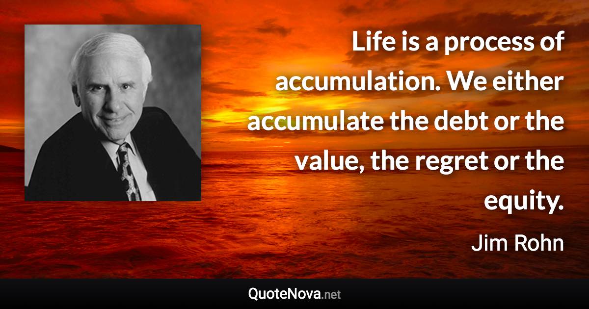 Life is a process of accumulation. We either accumulate the debt or the value, the regret or the equity. - Jim Rohn quote