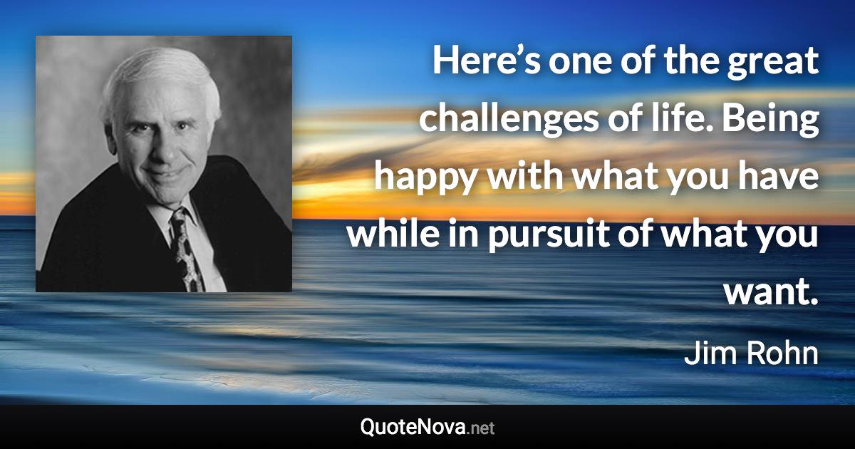 Here’s one of the great challenges of life. Being happy with what you have while in pursuit of what you want. - Jim Rohn quote