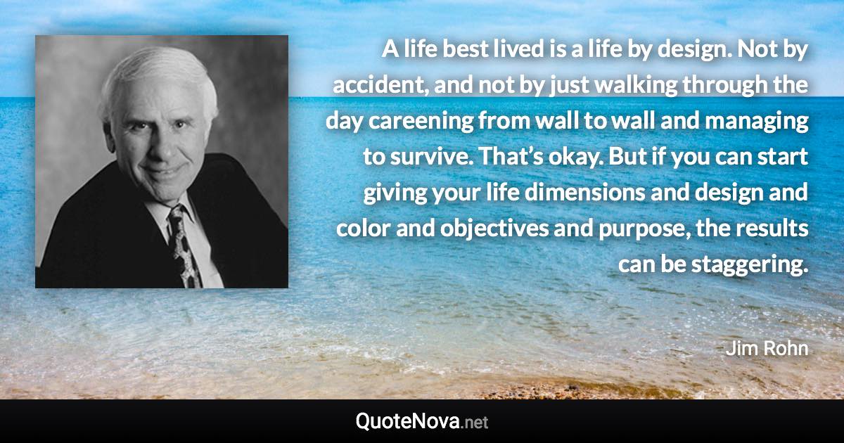 A life best lived is a life by design. Not by accident, and not by just walking through the day careening from wall to wall and managing to survive. That’s okay. But if you can start giving your life dimensions and design and color and objectives and purpose, the results can be staggering. - Jim Rohn quote