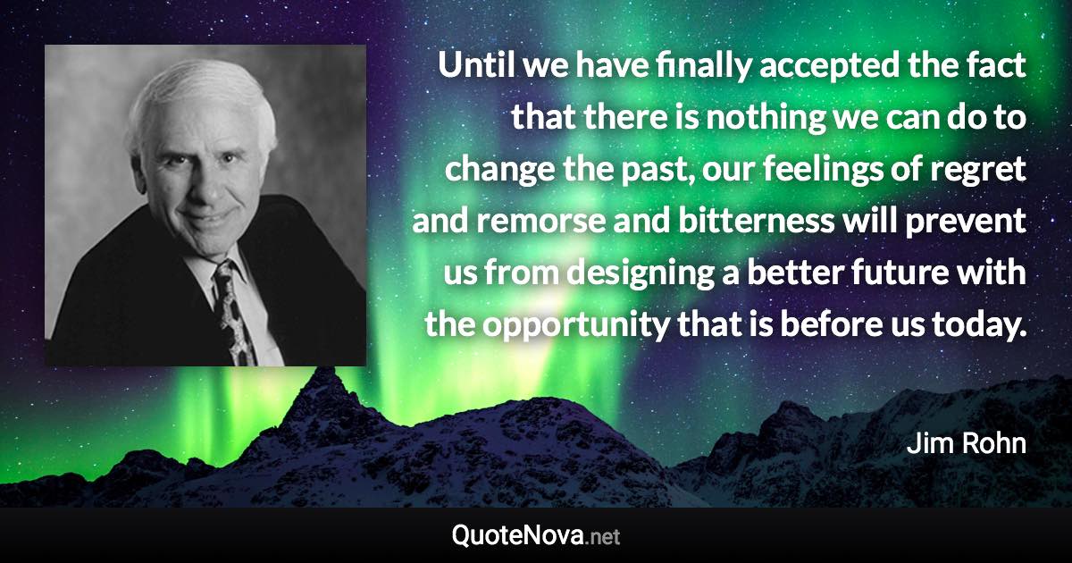 Until we have finally accepted the fact that there is nothing we can do to change the past, our feelings of regret and remorse and bitterness will prevent us from designing a better future with the opportunity that is before us today. - Jim Rohn quote