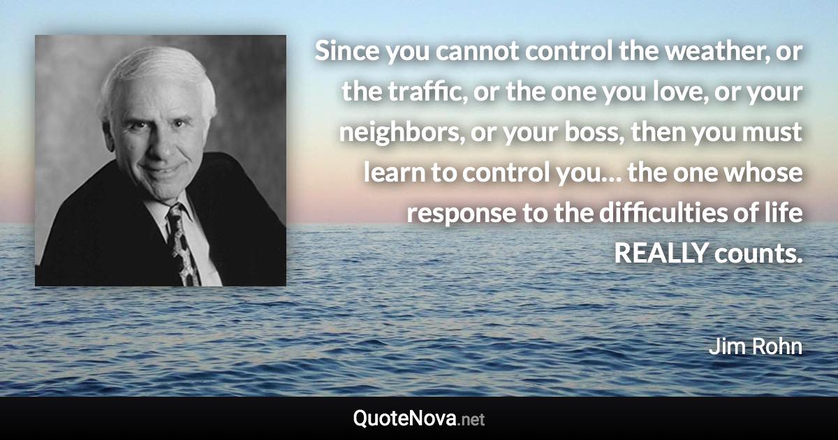 Since you cannot control the weather, or the traffic, or the one you love, or your neighbors, or your boss, then you must learn to control you… the one whose response to the difficulties of life REALLY counts. - Jim Rohn quote