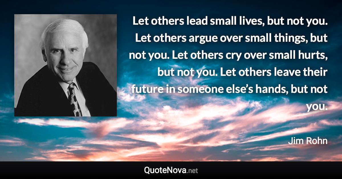 Let others lead small lives, but not you. Let others argue over small things, but not you. Let others cry over small hurts, but not you. Let others leave their future in someone else’s hands, but not you. - Jim Rohn quote