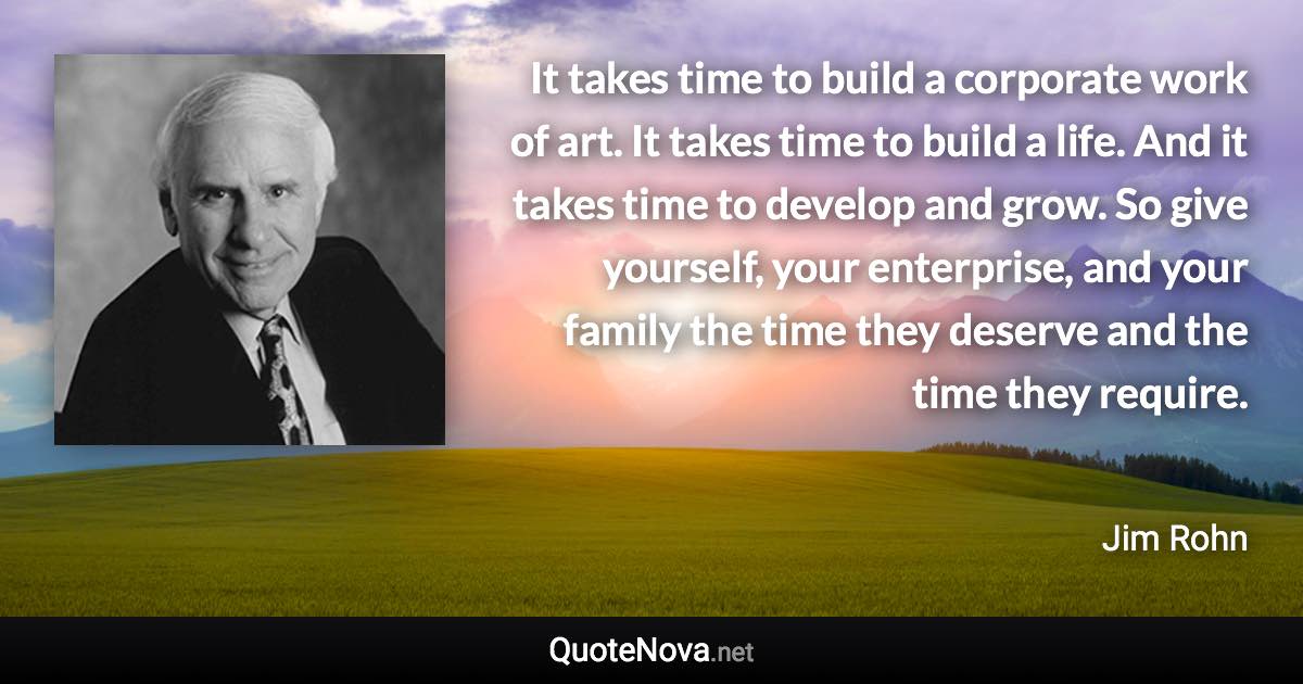 It takes time to build a corporate work of art. It takes time to build a life. And it takes time to develop and grow. So give yourself, your enterprise, and your family the time they deserve and the time they require. - Jim Rohn quote