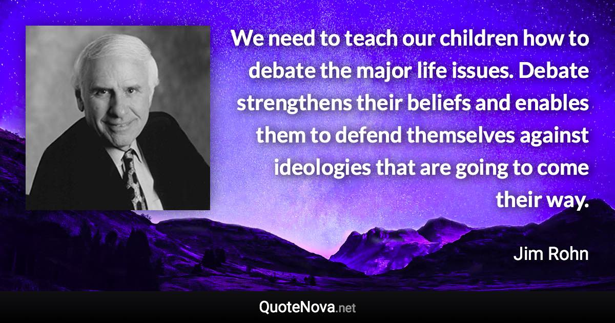 We need to teach our children how to debate the major life issues. Debate strengthens their beliefs and enables them to defend themselves against ideologies that are going to come their way. - Jim Rohn quote