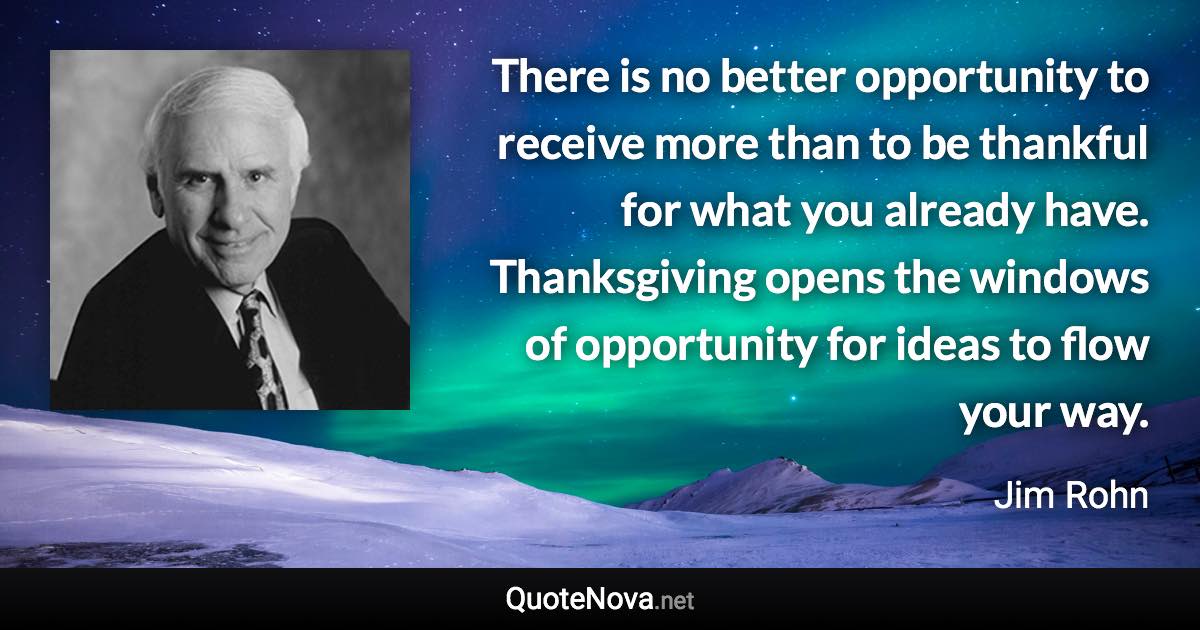 There is no better opportunity to receive more than to be thankful for what you already have. Thanksgiving opens the windows of opportunity for ideas to flow your way. - Jim Rohn quote