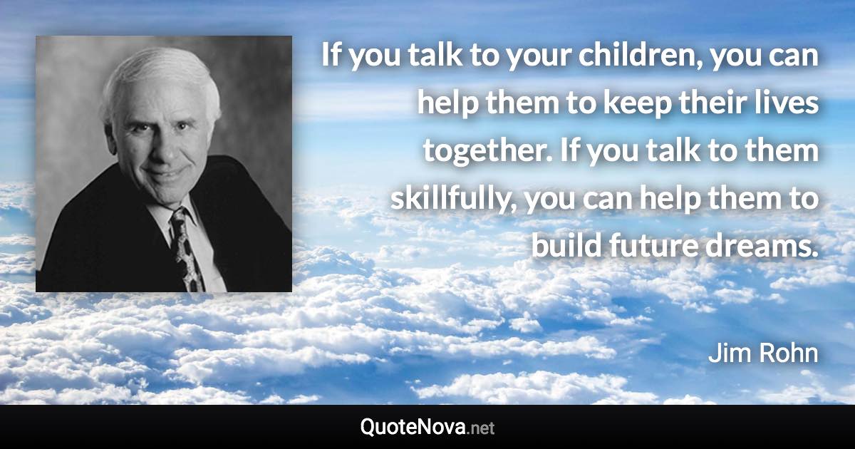 If you talk to your children, you can help them to keep their lives together. If you talk to them skillfully, you can help them to build future dreams. - Jim Rohn quote