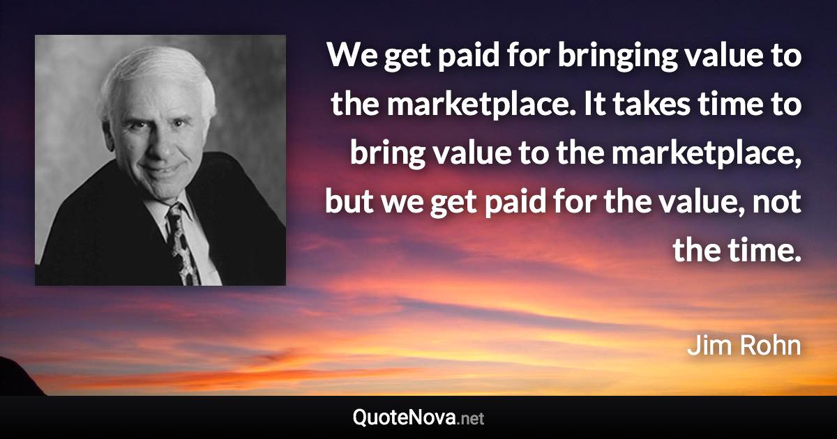 We get paid for bringing value to the marketplace. It takes time to bring value to the marketplace, but we get paid for the value, not the time. - Jim Rohn quote