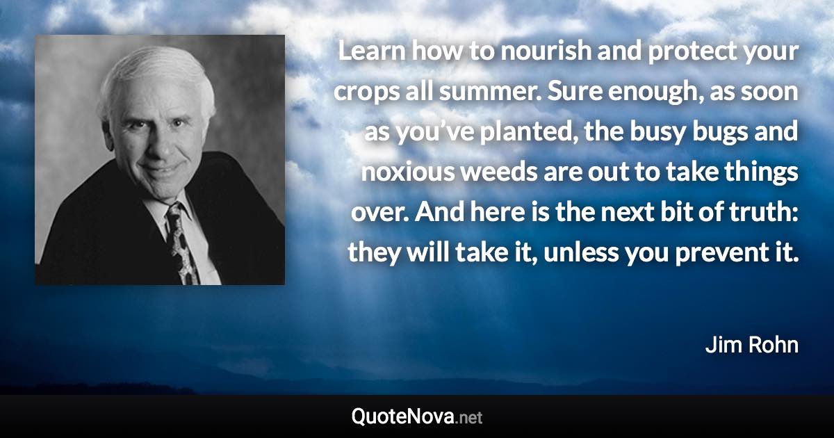 Learn how to nourish and protect your crops all summer. Sure enough, as soon as you’ve planted, the busy bugs and noxious weeds are out to take things over. And here is the next bit of truth: they will take it, unless you prevent it. - Jim Rohn quote