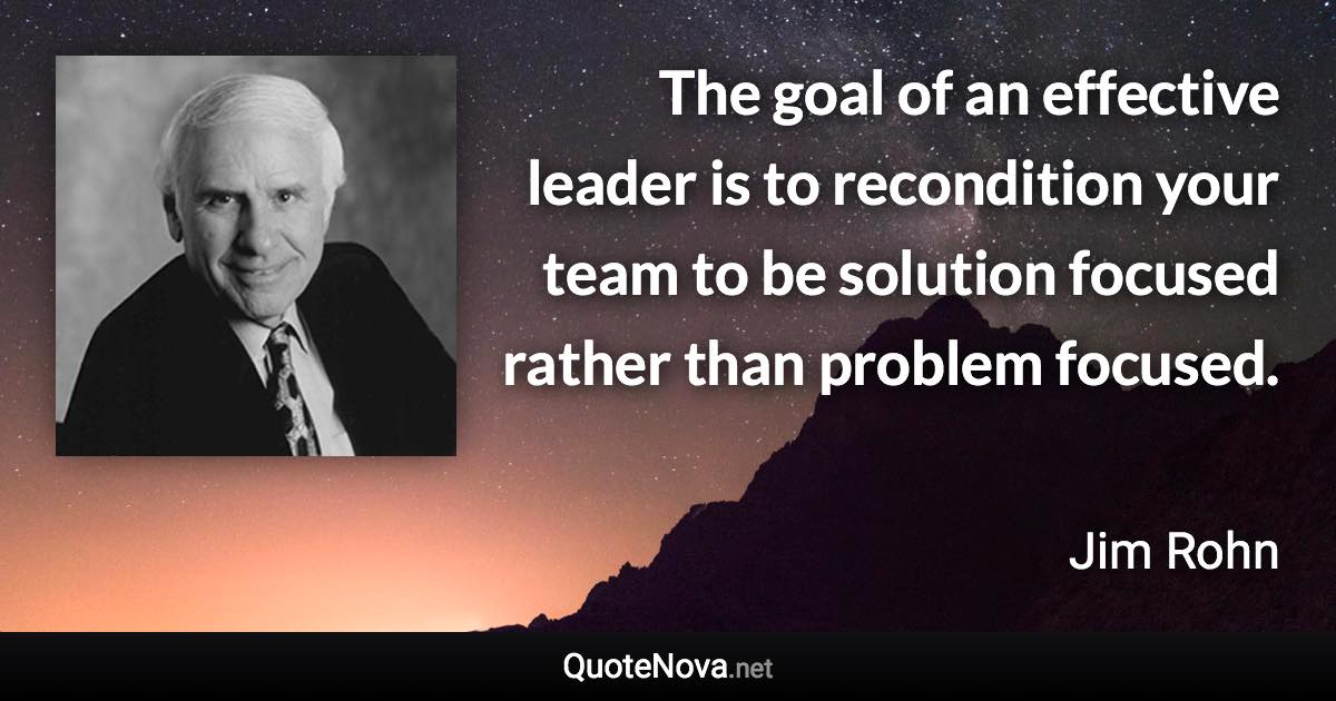 The goal of an effective leader is to recondition your team to be solution focused rather than problem focused. - Jim Rohn quote