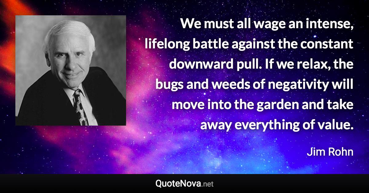 We must all wage an intense, lifelong battle against the constant downward pull. If we relax, the bugs and weeds of negativity will move into the garden and take away everything of value. - Jim Rohn quote