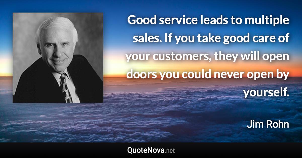 Good service leads to multiple sales. If you take good care of your customers, they will open doors you could never open by yourself. - Jim Rohn quote