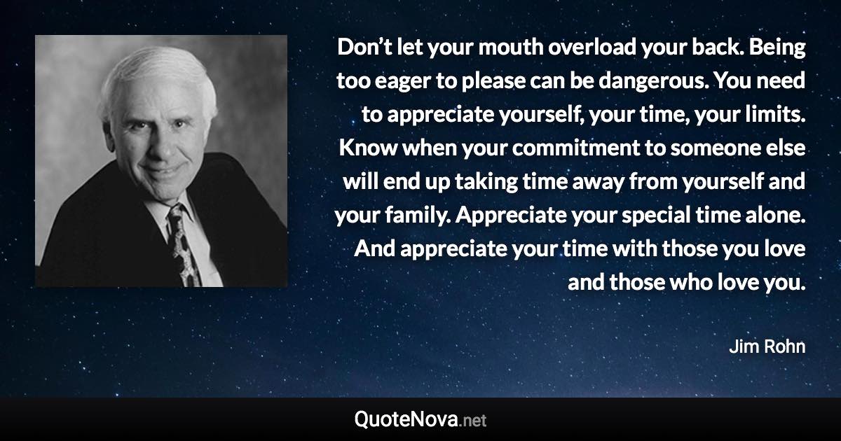 Don’t let your mouth overload your back. Being too eager to please can be dangerous. You need to appreciate yourself, your time, your limits. Know when your commitment to someone else will end up taking time away from yourself and your family. Appreciate your special time alone. And appreciate your time with those you love and those who love you. - Jim Rohn quote