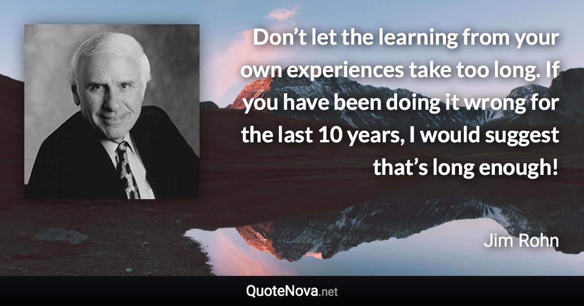 Don’t let the learning from your own experiences take too long. If you have been doing it wrong for the last 10 years, I would suggest that’s long enough! - Jim Rohn quote