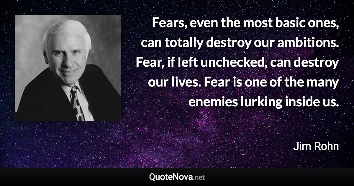 Fears, even the most basic ones, can totally destroy our ambitions. Fear, if left unchecked, can destroy our lives. Fear is one of the many enemies lurking inside us. - Jim Rohn quote