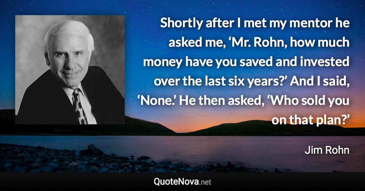 Shortly after I met my mentor he asked me, ‘Mr. Rohn, how much money have you saved and invested over the last six years?’ And I said, ‘None.’ He then asked, ‘Who sold you on that plan?’ - Jim Rohn quote