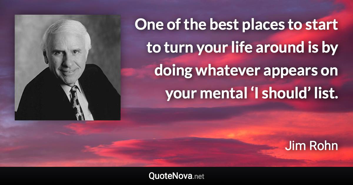 One of the best places to start to turn your life around is by doing whatever appears on your mental ‘I should’ list. - Jim Rohn quote