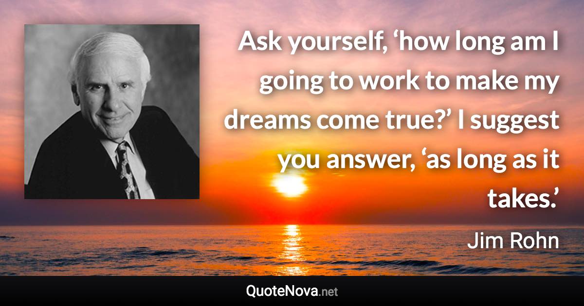 Ask yourself, ‘how long am I going to work to make my dreams come true?’ I suggest you answer, ‘as long as it takes.’ - Jim Rohn quote