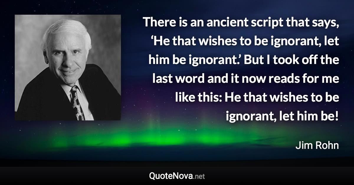 There is an ancient script that says, ‘He that wishes to be ignorant, let him be ignorant.’ But I took off the last word and it now reads for me like this: He that wishes to be ignorant, let him be! - Jim Rohn quote