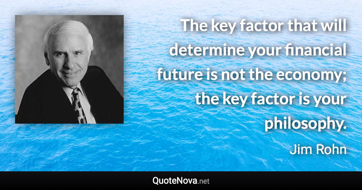 The key factor that will determine your financial future is not the economy; the key factor is your philosophy. - Jim Rohn quote