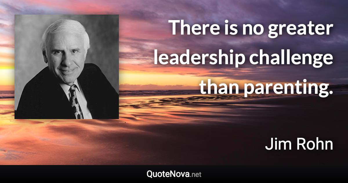 There is no greater leadership challenge than parenting. - Jim Rohn quote