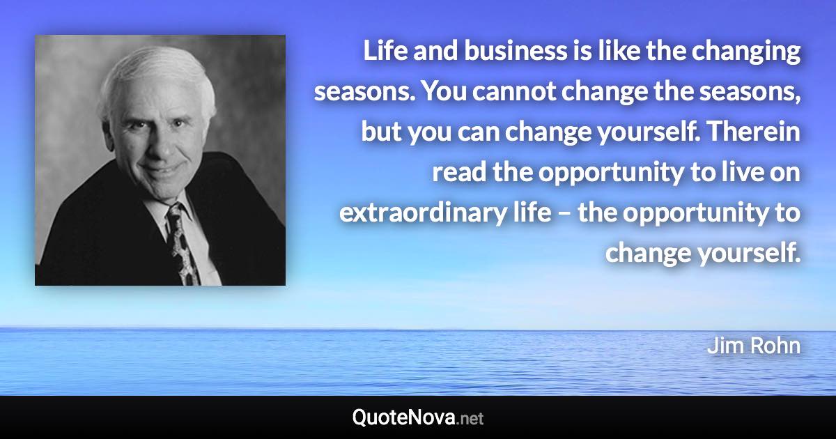 Life and business is like the changing seasons. You cannot change the seasons, but you can change yourself. Therein read the opportunity to live on extraordinary life – the opportunity to change yourself. - Jim Rohn quote