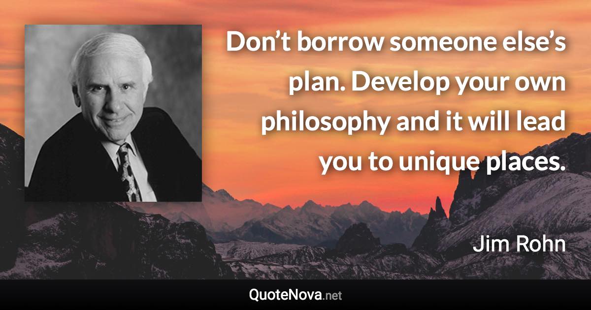 Don’t borrow someone else’s plan. Develop your own philosophy and it will lead you to unique places. - Jim Rohn quote