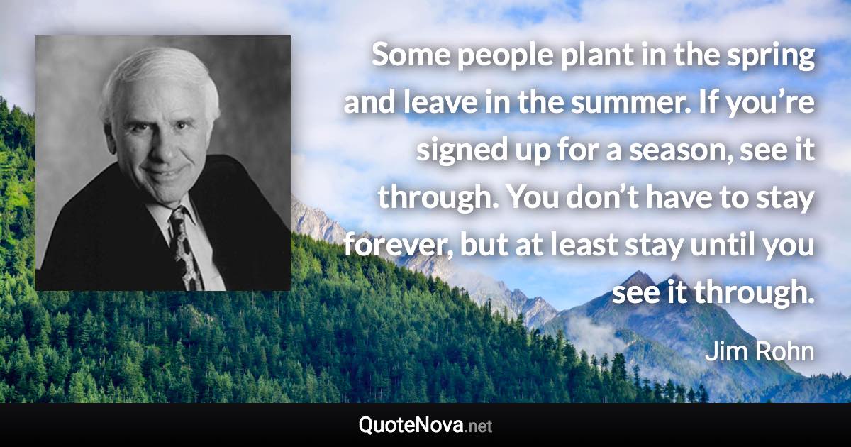 Some people plant in the spring and leave in the summer. If you’re signed up for a season, see it through. You don’t have to stay forever, but at least stay until you see it through. - Jim Rohn quote