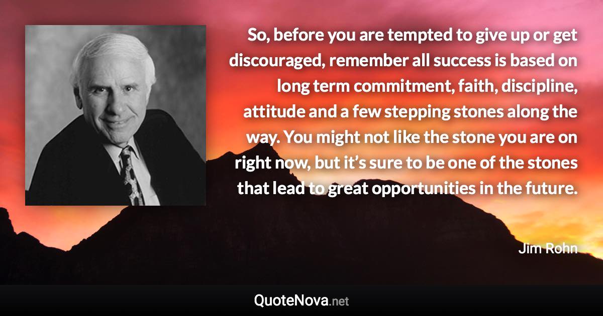 So, before you are tempted to give up or get discouraged, remember all success is based on long term commitment, faith, discipline, attitude and a few stepping stones along the way. You might not like the stone you are on right now, but it’s sure to be one of the stones that lead to great opportunities in the future. - Jim Rohn quote