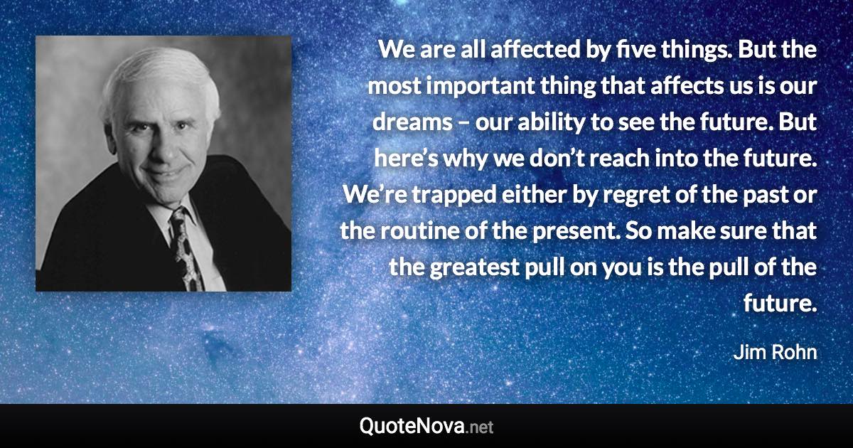 We are all affected by five things. But the most important thing that affects us is our dreams – our ability to see the future. But here’s why we don’t reach into the future. We’re trapped either by regret of the past or the routine of the present. So make sure that the greatest pull on you is the pull of the future. - Jim Rohn quote