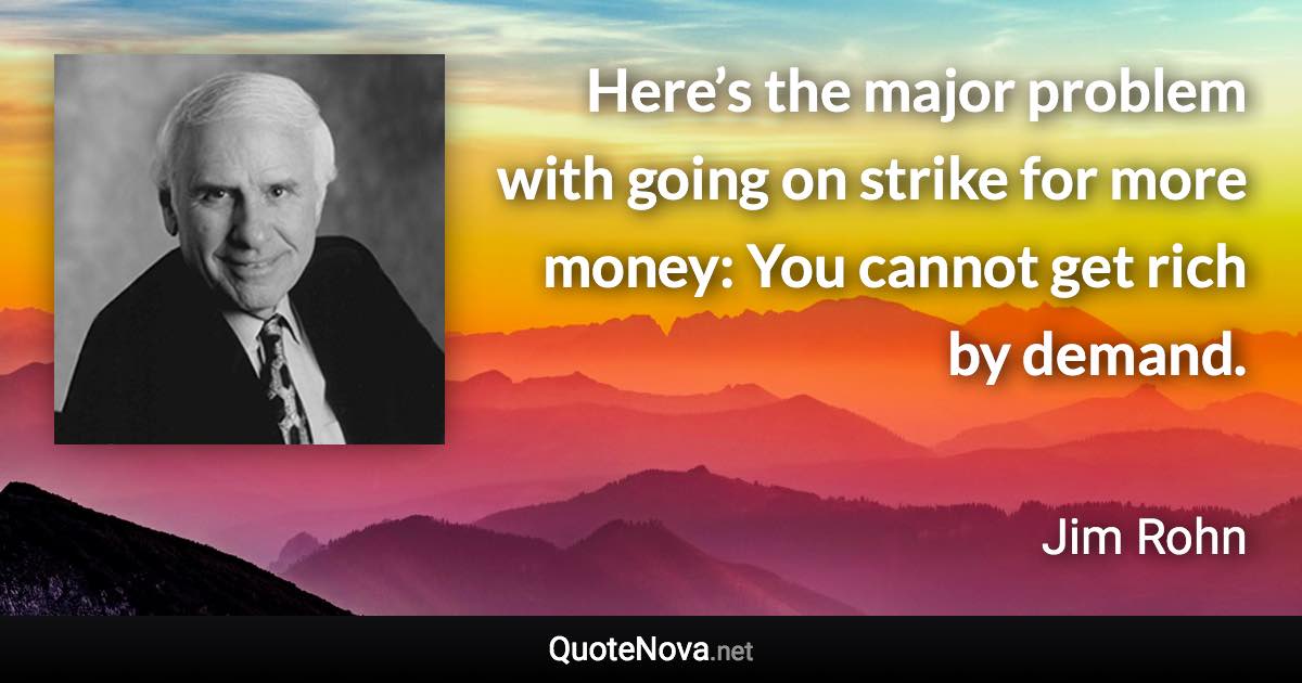 Here’s the major problem with going on strike for more money: You cannot get rich by demand. - Jim Rohn quote