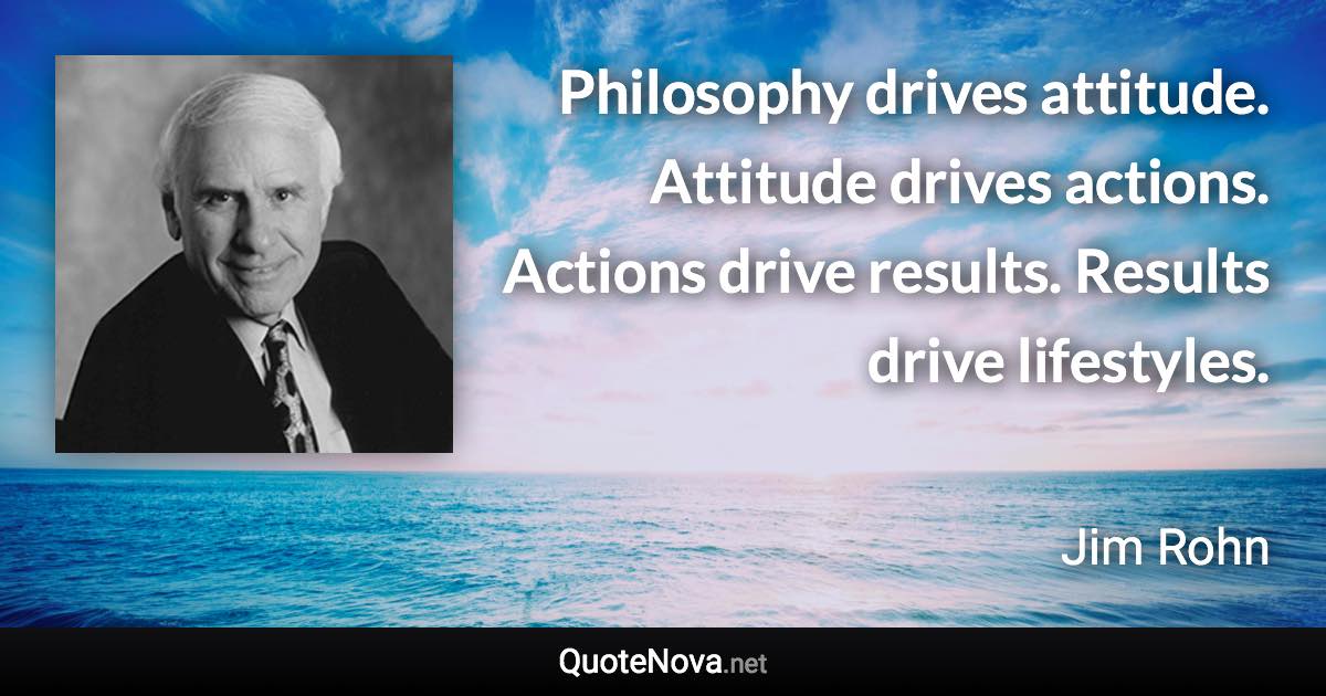 Philosophy drives attitude. Attitude drives actions. Actions drive results. Results drive lifestyles. - Jim Rohn quote