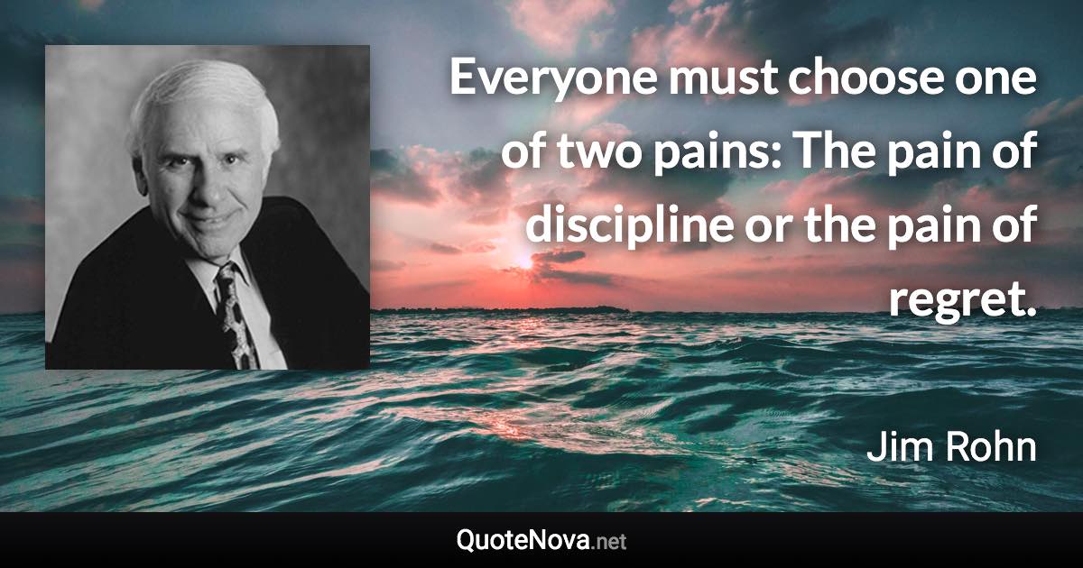 Everyone must choose one of two pains: The pain of discipline or the pain of regret. - Jim Rohn quote