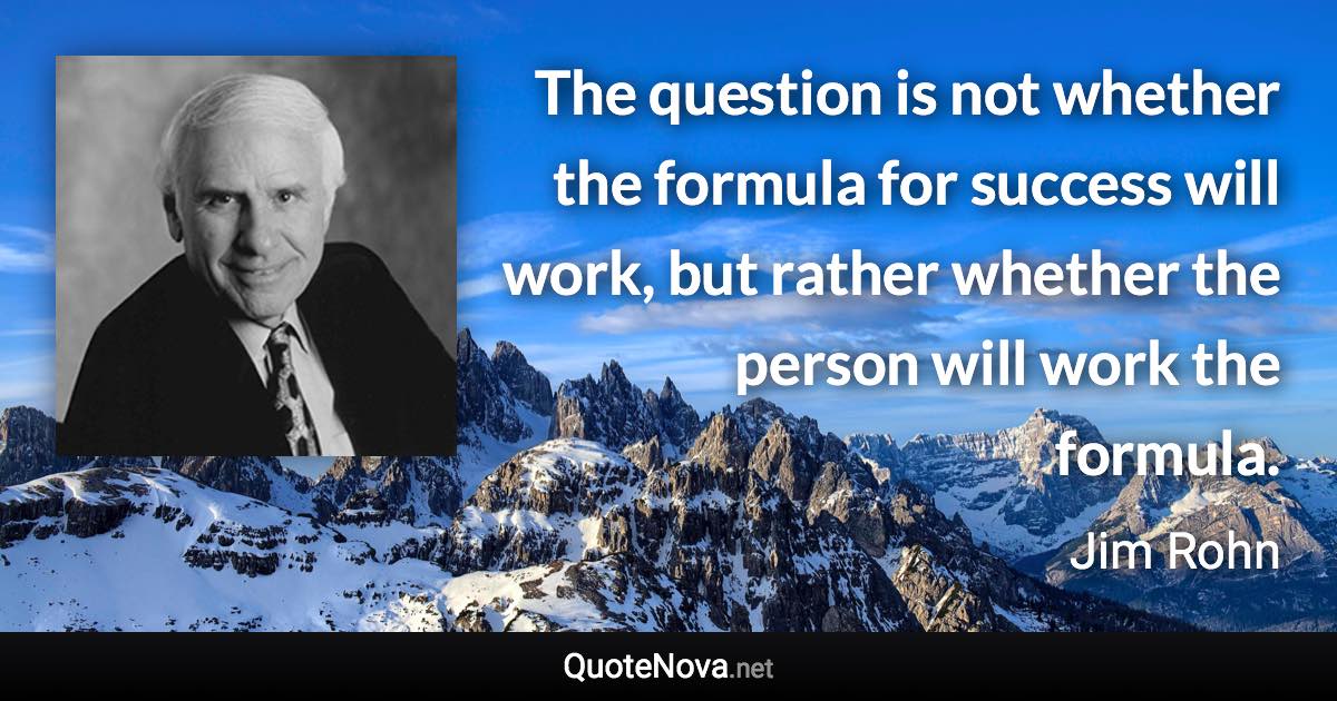 The question is not whether the formula for success will work, but rather whether the person will work the formula. - Jim Rohn quote