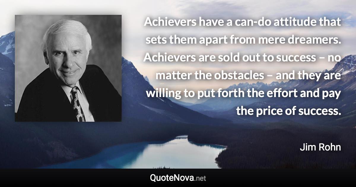 Achievers have a can-do attitude that sets them apart from mere dreamers. Achievers are sold out to success – no matter the obstacles – and they are willing to put forth the effort and pay the price of success. - Jim Rohn quote