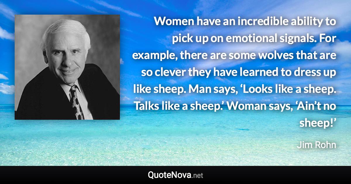 Women have an incredible ability to pick up on emotional signals. For example, there are some wolves that are so clever they have learned to dress up like sheep. Man says, ‘Looks like a sheep. Talks like a sheep.’ Woman says, ‘Ain’t no sheep!’ - Jim Rohn quote